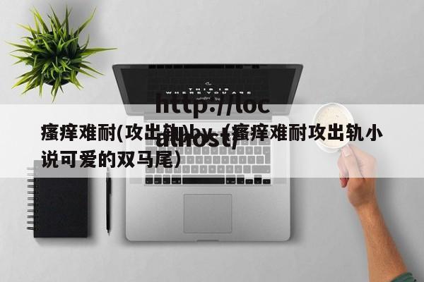 瘙痒难耐(攻出轨)by（瘙痒难耐攻出轨小说可爱的双马尾）